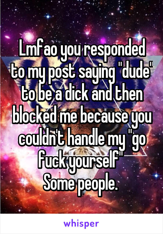 Lmfao you responded to my post saying "dude" to be a dick and then blocked me because you couldn't handle my "go fuck yourself" 
Some people. 
