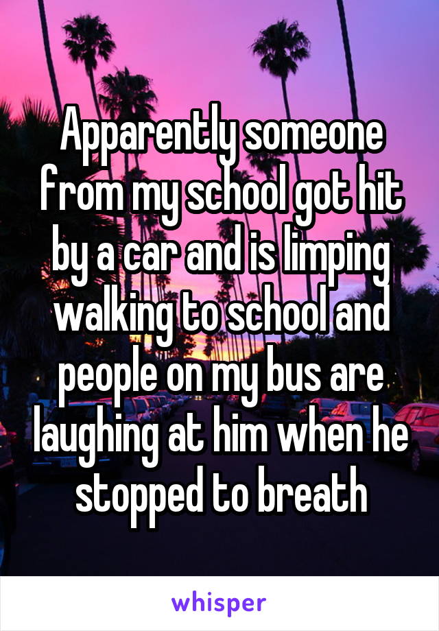 Apparently someone from my school got hit by a car and is limping walking to school and people on my bus are laughing at him when he stopped to breath
