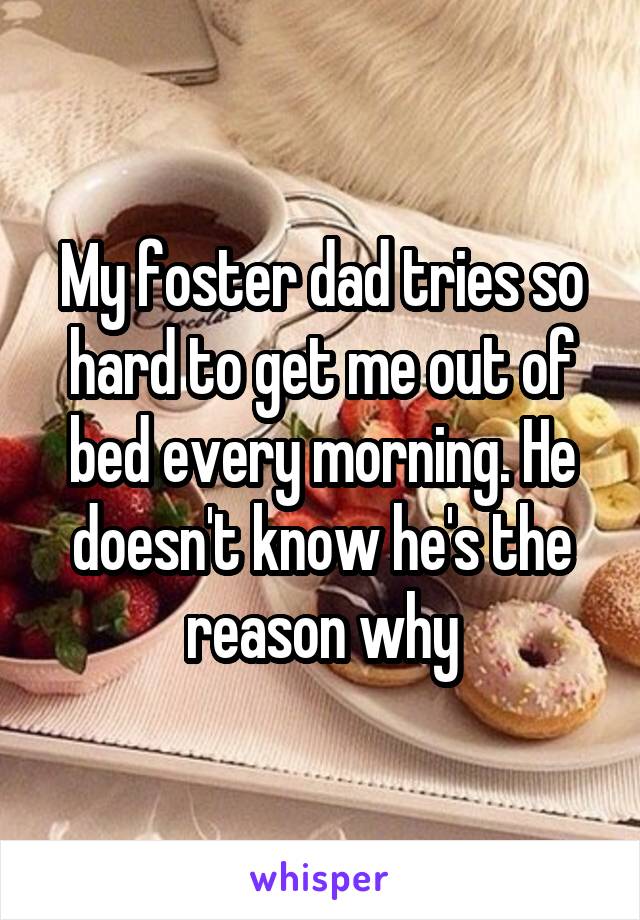 My foster dad tries so hard to get me out of bed every morning. He doesn't know he's the reason why