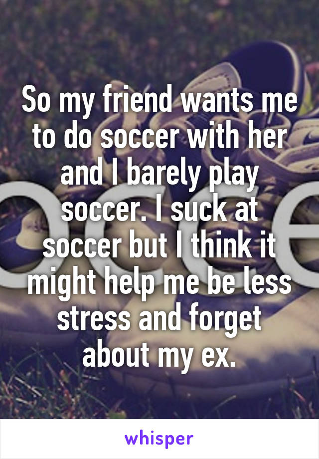 So my friend wants me to do soccer with her and I barely play soccer. I suck at soccer but I think it might help me be less stress and forget about my ex.