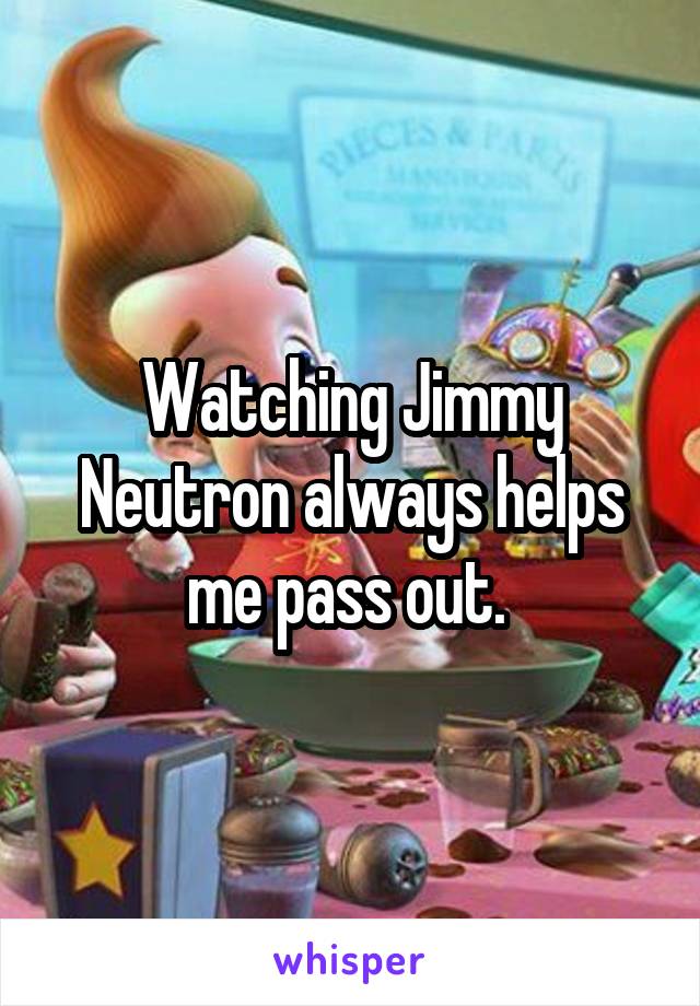 Watching Jimmy Neutron always helps me pass out. 