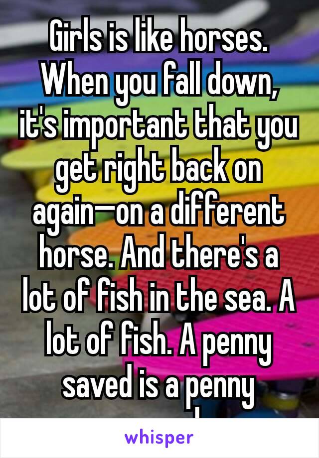 Girls is like horses. When you fall down, it's important that you get right back on again—on a different horse. And there's a lot of fish in the sea. A lot of fish. A penny saved is a penny earned
