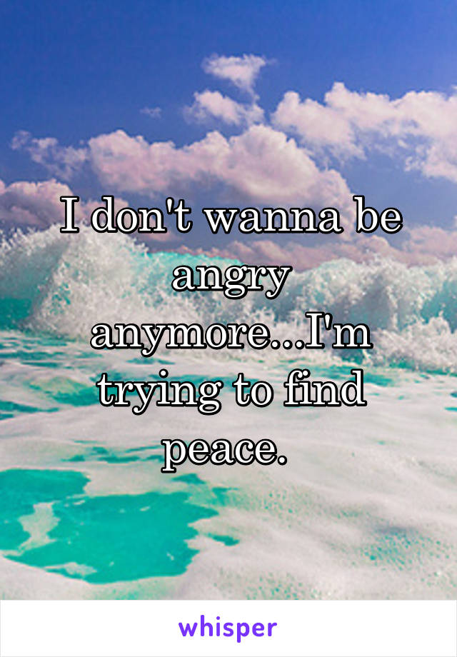I don't wanna be angry anymore...I'm trying to find peace. 