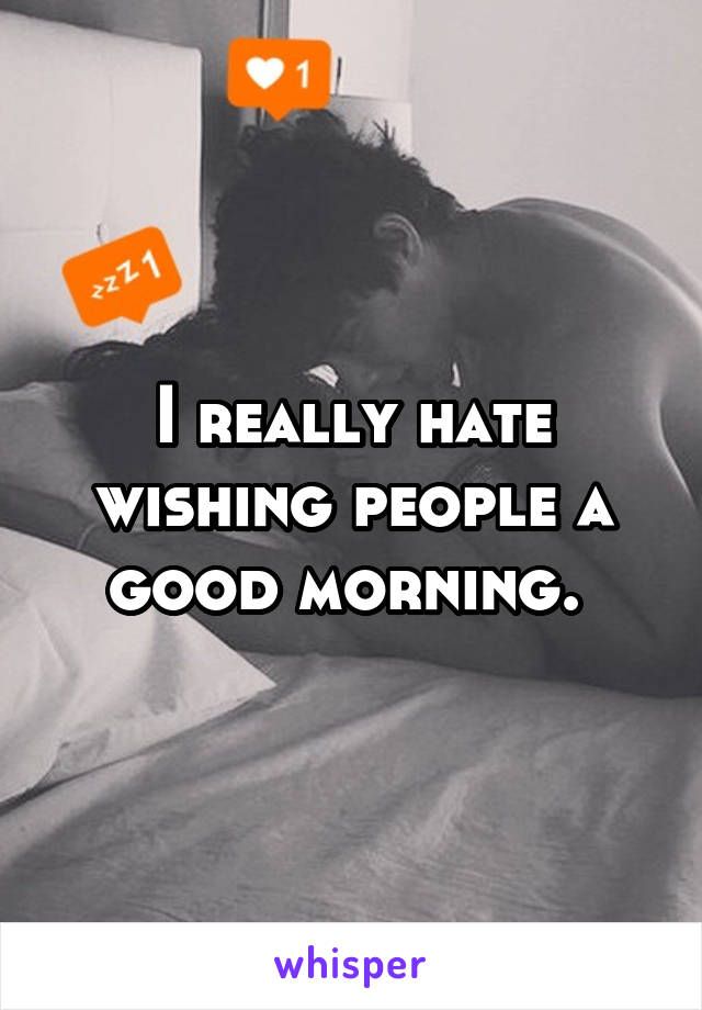 I really hate wishing people a good morning. 