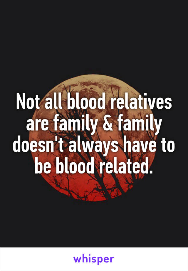 Not all blood relatives are family & family doesn't always have to be blood related.