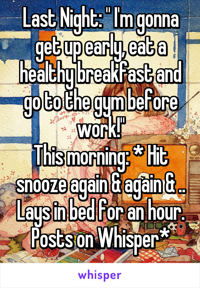 Last Night: " I'm gonna get up early, eat a healthy breakfast and go to the gym before work!"
This morning: * Hit snooze again & again & .. Lays in bed for an hour.
Posts on Whisper*
