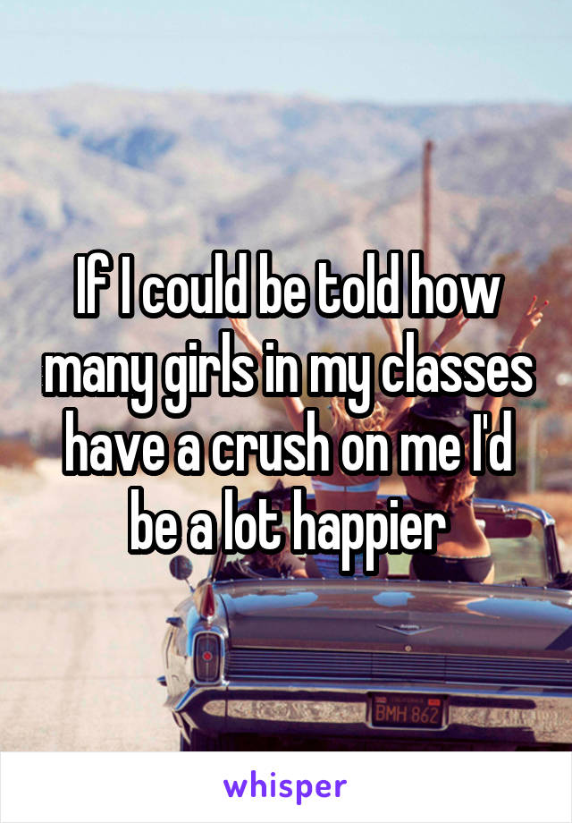 If I could be told how many girls in my classes have a crush on me I'd be a lot happier