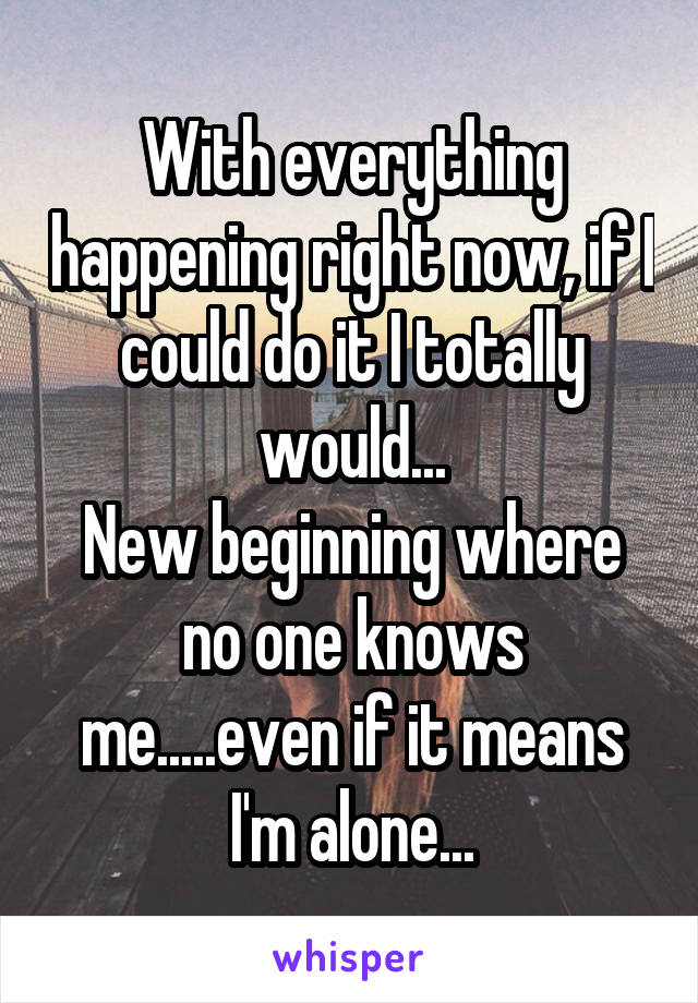 With everything happening right now, if I could do it I totally would...
New beginning where no one knows me.....even if it means I'm alone...