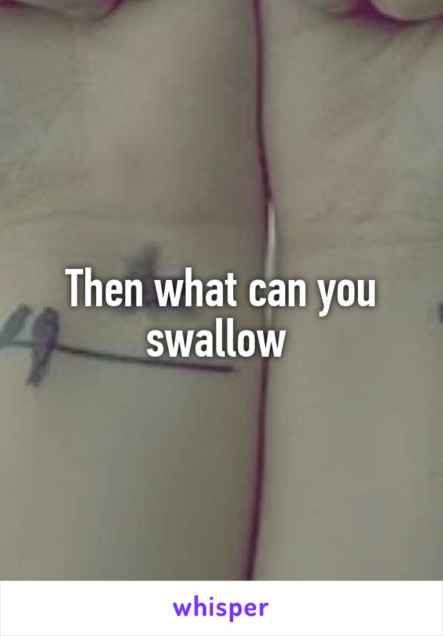 Then what can you swallow 
