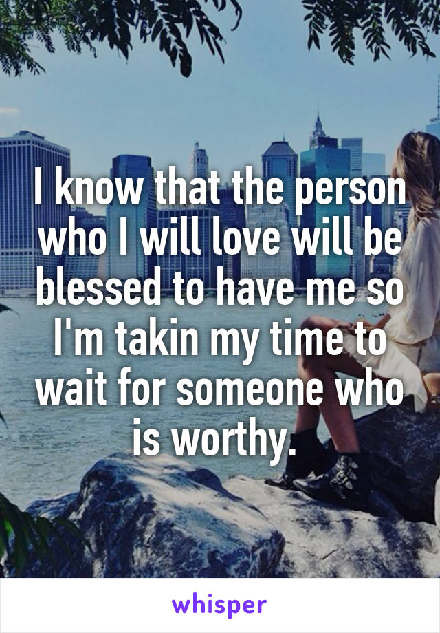 I know that the person who I will love will be blessed to have me so I'm takin my time to wait for someone who is worthy. 