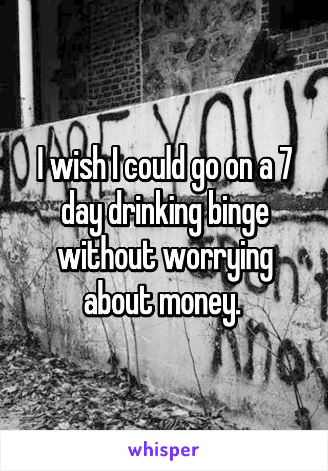 I wish I could go on a 7 day drinking binge without worrying about money. 