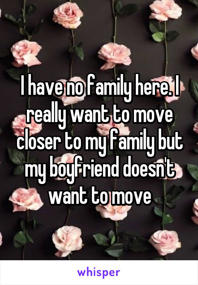 I have no family here. I really want to move closer to my family but my boyfriend doesn't want to move