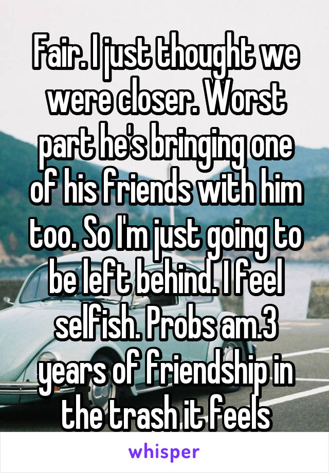 Fair. I just thought we were closer. Worst part he's bringing one of his friends with him too. So I'm just going to be left behind. I feel selfish. Probs am.3 years of friendship in the trash it feels