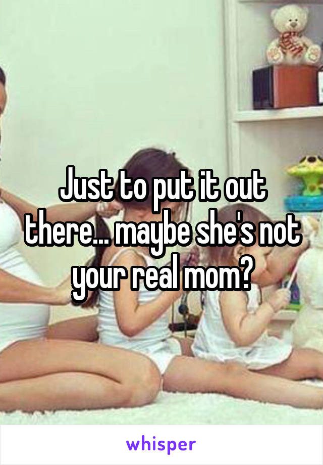 Just to put it out there... maybe she's not your real mom?