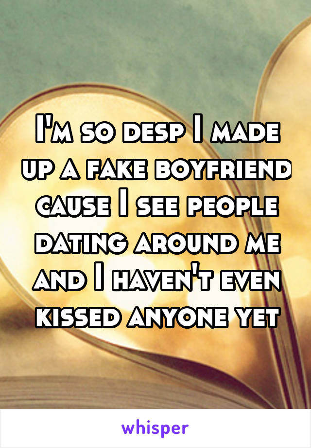 I'm so desp I made up a fake boyfriend cause I see people dating around me and I haven't even kissed anyone yet