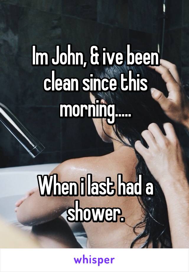 Im John, & ive been clean since this morning.....


When i last had a shower.