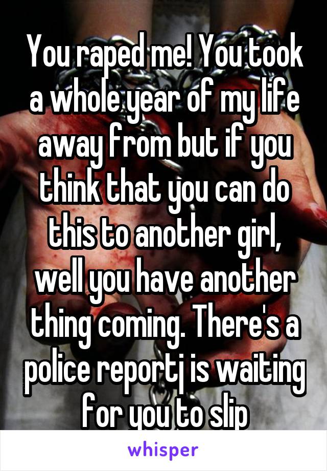 You raped me! You took a whole year of my life away from but if you think that you can do this to another girl, well you have another thing coming. There's a police reportj is waiting for you to slip