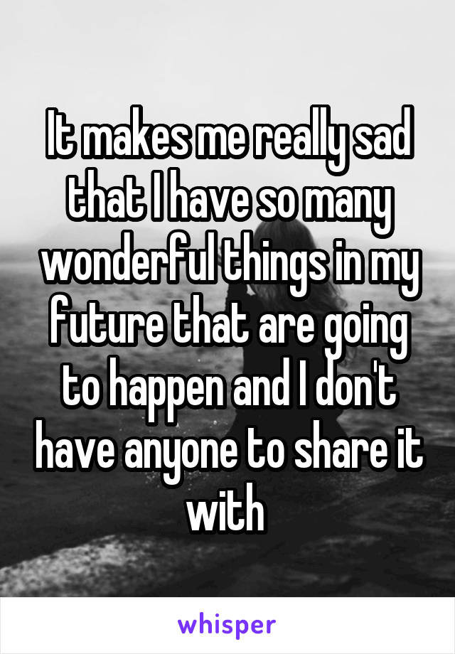 It makes me really sad that I have so many wonderful things in my future that are going to happen and I don't have anyone to share it with 