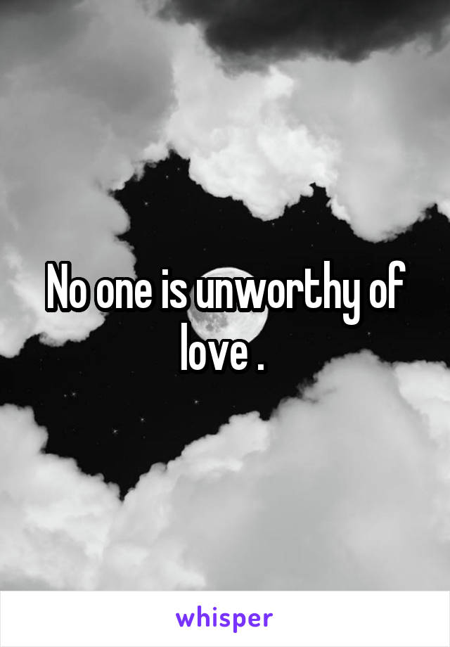No one is unworthy of love . 