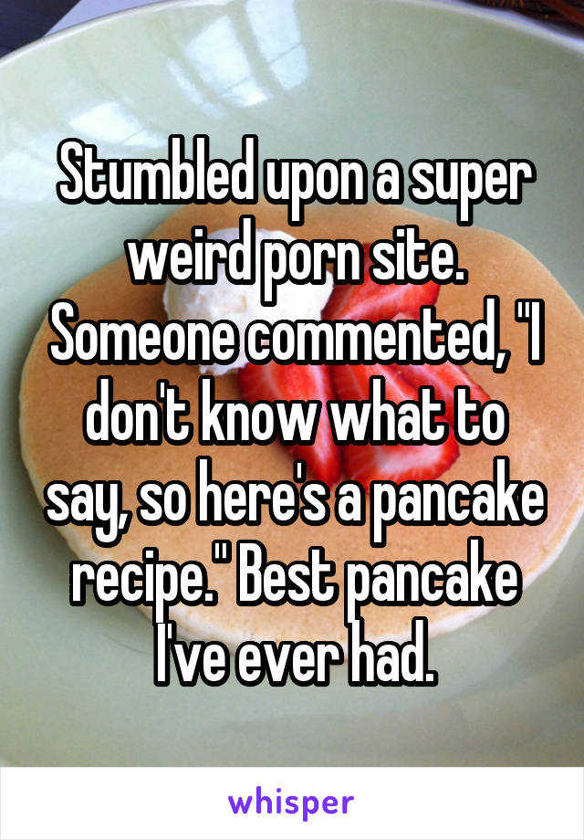Stumbled upon a super weird porn site. Someone commented, "I don't know what to say, so here's a pancake recipe." Best pancake I've ever had.