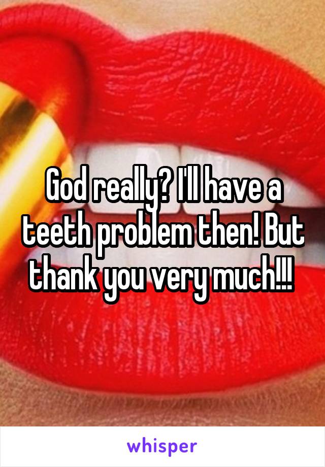 God really? I'll have a teeth problem then! But thank you very much!!! 