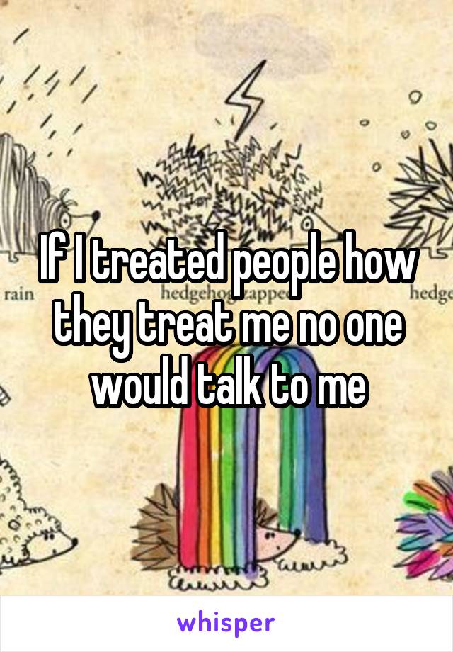 If I treated people how they treat me no one would talk to me