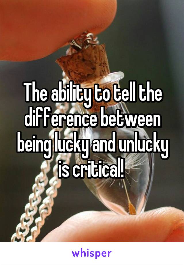 The ability to tell the difference between being lucky and unlucky is critical! 