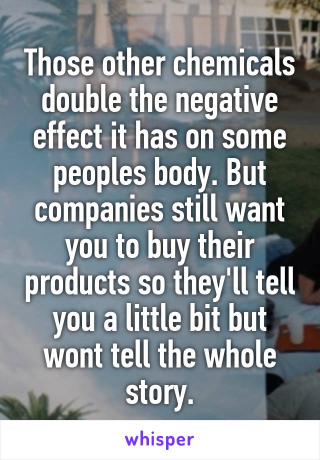 Those other chemicals double the negative effect it has on some peoples body. But companies still want you to buy their products so they'll tell you a little bit but wont tell the whole story.