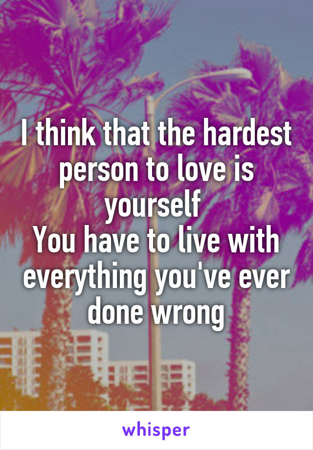 I think that the hardest person to love is yourself 
You have to live with everything you've ever done wrong