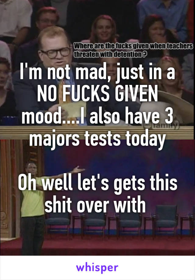 I'm not mad, just in a NO FUCKS GIVEN mood....I also have 3 majors tests today

Oh well let's gets this shit over with 
