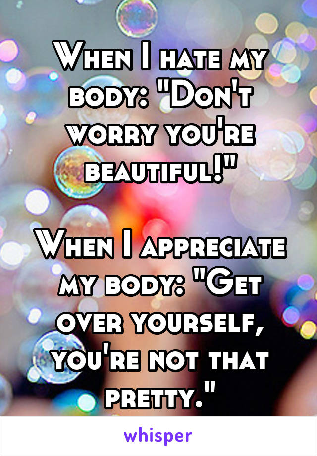 When I hate my body: "Don't worry you're beautiful!"

When I appreciate my body: "Get over yourself, you're not that pretty."