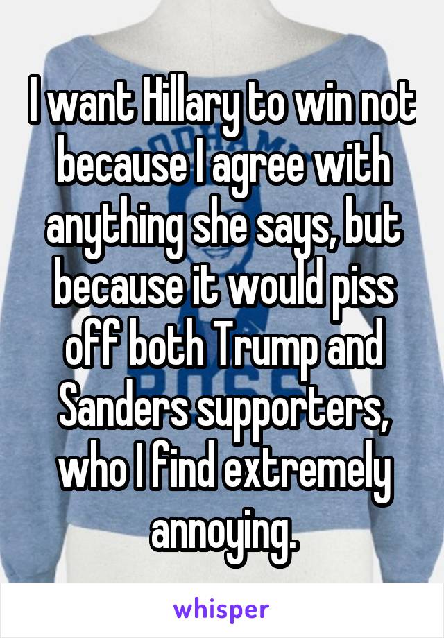 I want Hillary to win not because I agree with anything she says, but because it would piss off both Trump and Sanders supporters, who I find extremely annoying.