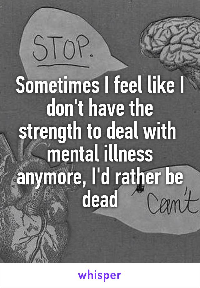 Sometimes I feel like I don't have the strength to deal with  mental illness anymore, I'd rather be dead
