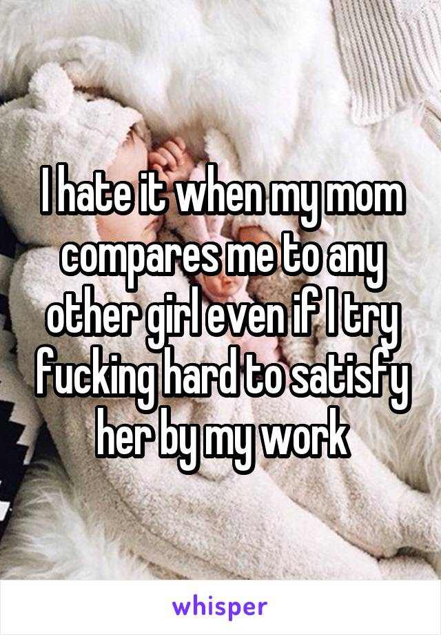 I hate it when my mom compares me to any other girl even if I try fucking hard to satisfy her by my work