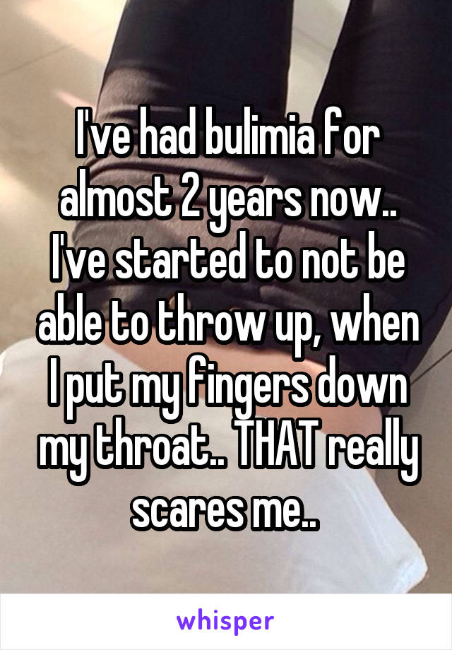 I've had bulimia for almost 2 years now.. I've started to not be able to throw up, when I put my fingers down my throat.. THAT really scares me.. 