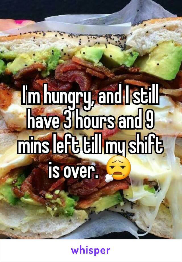 I'm hungry, and I still have 3 hours and 9 mins left till my shift is over. 😧