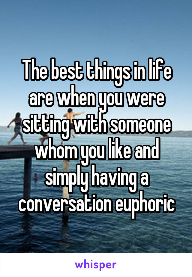 The best things in life are when you were sitting with someone whom you like and simply having a conversation euphoric