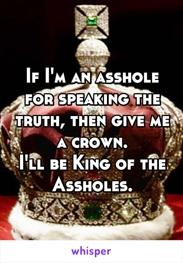 If I'm an asshole for speaking the truth, then give me a crown.
I'll be King of the Assholes.
