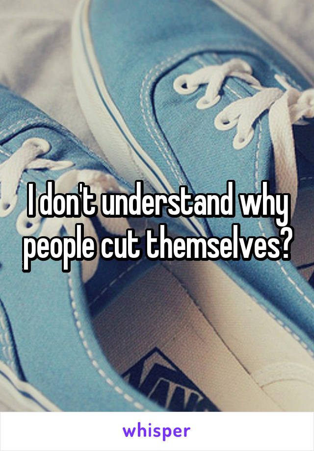 I don't understand why people cut themselves?