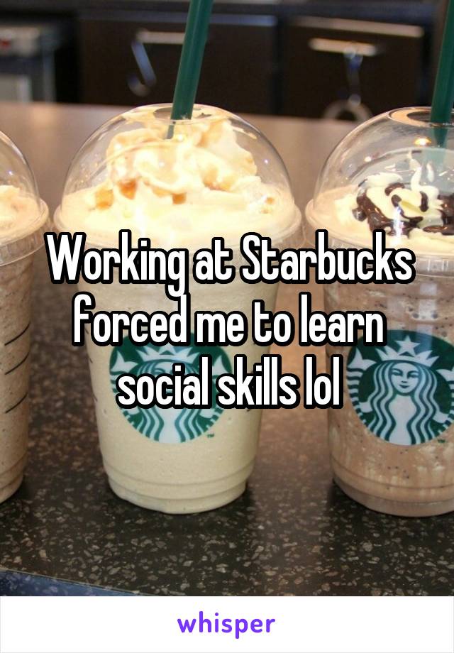 Working at Starbucks forced me to learn social skills lol