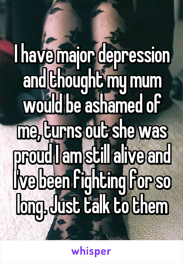 I have major depression and thought my mum would be ashamed of me, turns out she was proud I am still alive and I've been fighting for so long. Just talk to them