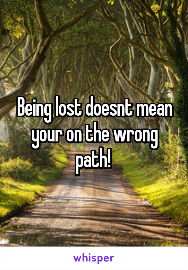 Being lost doesnt mean your on the wrong path! 