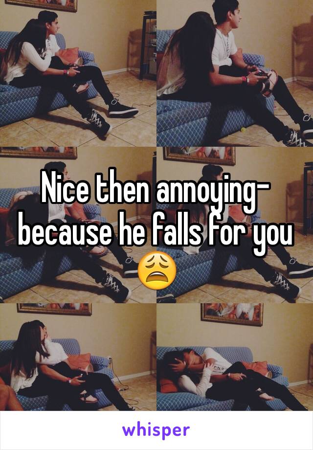 Nice then annoying- because he falls for you 😩
