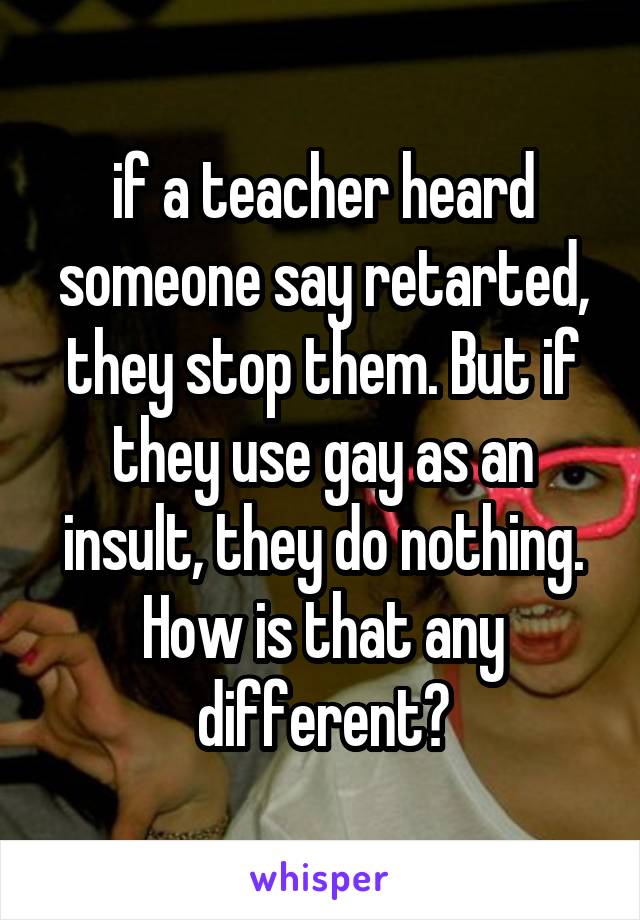 if a teacher heard someone say retarted, they stop them. But if they use gay as an insult, they do nothing. How is that any different?