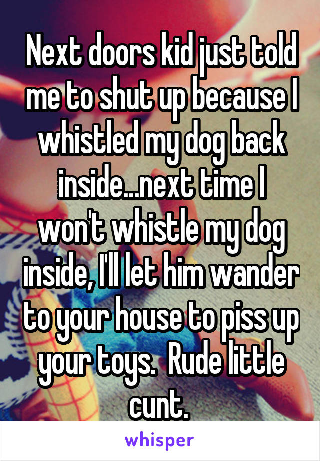 Next doors kid just told me to shut up because I whistled my dog back inside...next time I won't whistle my dog inside, I'll let him wander to your house to piss up your toys.  Rude little cunt. 