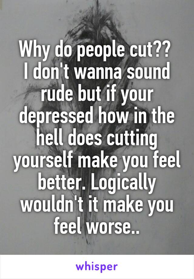 Why do people cut?? 
I don't wanna sound rude but if your depressed how in the hell does cutting yourself make you feel better. Logically wouldn't it make you feel worse..