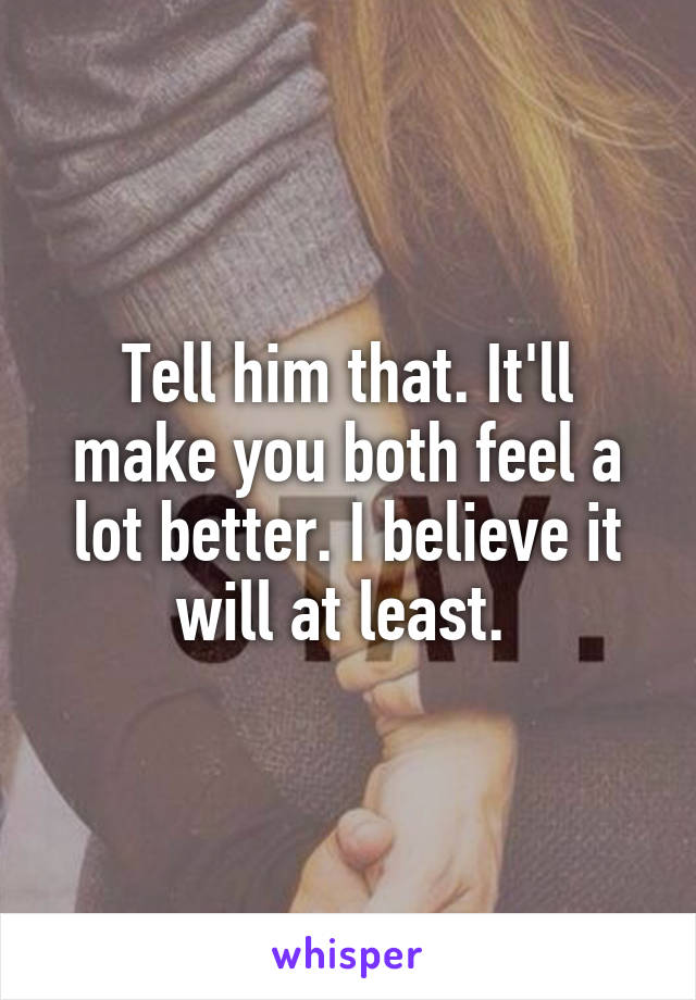 Tell him that. It'll make you both feel a lot better. I believe it will at least. 