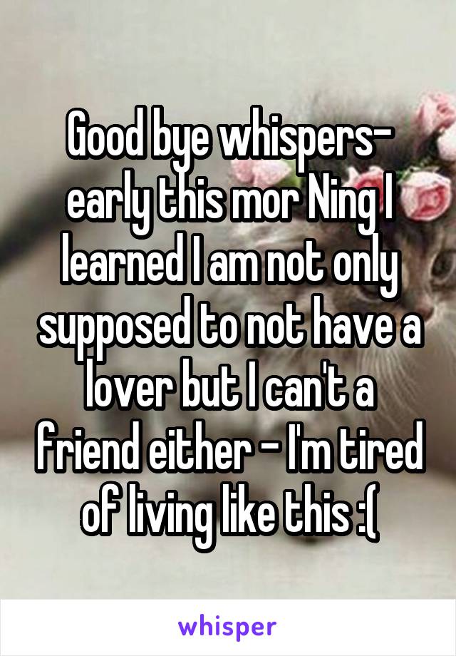 Good bye whispers- early this mor Ning I learned I am not only supposed to not have a lover but I can't a friend either - I'm tired of living like this :(
