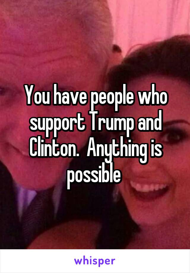 You have people who support Trump and Clinton.  Anything is possible 