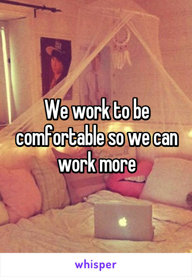 We work to be comfortable so we can work more